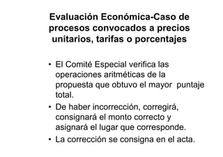 Evaluación Económica-Caso de
procesos convocados a precios
unitarios, tarifas o porcentajes
• El Comité Especial verifica las
operaciones aritméticas de la
propuesta que obtuvo el mayor puntaje
total.
• De haber incorrección, corregirá,
consignará el monto correcto y
asignará el lugar que corresponde.
• La corrección se consigna en el acta.
 
