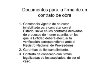 Documentos para la firma de un
contrato de obra
1. Constancia vigente de no estar
inhabilitado para contratar con el
Estado, salvo en los contratos derivados
de procesos de menor cuantía, en los
que la Entidad deberá efectuar la
verificación correspondiente ante el
Registro Nacional de Proveedores.
2. Garantías de fiel cumplimiento.
3. Contrato de consorcio con firmas
legalizadas de los asociados, de ser el
caso.
 