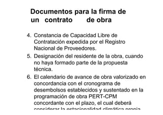 Documentos para la firma de
un contrato de obra
4. Constancia de Capacidad Libre de
Contratación expedida por el Registro
Nacional de Proveedores.
5. Designación del residente de la obra, cuando
no haya formado parte de la propuesta
técnica.
6. El calendario de avance de obra valorizado en
concordancia con el cronograma de
desembolsos establecidos y sustentado en la
programación de obra PERT-CPM
concordante con el plazo, el cual deberá
considerar la estacionalidad climática propia
 