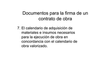 Documentos para la firma de un
contrato de obra
7. El calendario de adquisición de
materiales e insumos necesarios
para la ejecución de obra en
concordancia con el calendario de
obra valorizado.
 