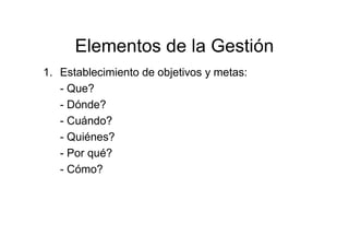 Elementos de la Gestión
1. Establecimiento de objetivos y metas:
- Que?
- Dónde?
- Cuándo?
- Quiénes?
- Por qué?
- Cómo?
 