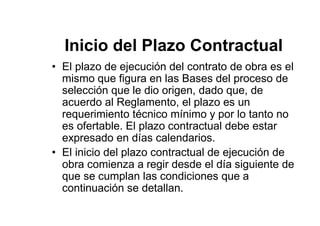 Inicio del Plazo Contractual
• El plazo de ejecución del contrato de obra es el
mismo que figura en las Bases del proceso de
selección que le dio origen, dado que, de
acuerdo al Reglamento, el plazo es un
requerimiento técnico mínimo y por lo tanto no
es ofertable. El plazo contractual debe estar
expresado en días calendarios.
• El inicio del plazo contractual de ejecución de
obra comienza a regir desde el día siguiente de
que se cumplan las condiciones que a
continuación se detallan.
 