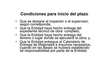 Condiciones para inicio del plazo
• Que se designe al inspector o al supervisor,
según corresponda;
• Que la Entidad haya hecho entrega del
expediente técnico de obra completo;
• Que la Entidad haya hecho entrega del
terreno o lugar donde se ejecutará la obra; y,
• Que la Entidad entregue el Calendario de
Entrega de Materiales e Insumos necesarios,
cuando en las Bases se hubiera establecido
tal responsabilidad por parte de la Entidad.
 