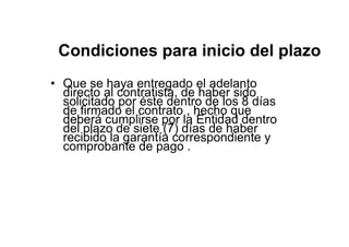 Condiciones para inicio del plazo
• Que se haya entregado el adelanto
directo al contratista, de haber sido
solicitado por éste dentro de los 8 días
de firmado el contrato , hecho que
deberá cumplirse por la Entidad dentro
del plazo de siete (7) días de haber
recibido la garantía correspondiente y
comprobante de pago .
 