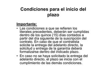 Condiciones para el inicio del
plazo
Importante:
• Las condiciones a que se refieren los
literales precedentes, deberán ser cumplidas
dentro de los quince (15) días contados a
partir del día siguiente de la suscripción del
contrato. En caso de que el contratista
solicite la entrega del adelanto directo, la
solicitud y entrega de la garantía deberá
formalizarse dentro del indicado plazo.
• En caso no se haya solicitado la entrega del
adelanto directo, el plazo se inicia con el
cumplimiento de las demás condiciones.
 
