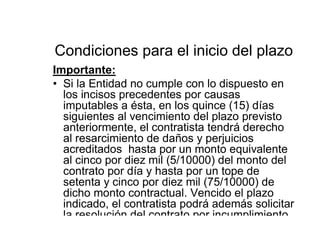 Condiciones para el inicio del plazo
Importante:
• Si la Entidad no cumple con lo dispuesto en
los incisos precedentes por causas
imputables a ésta, en los quince (15) días
siguientes al vencimiento del plazo previsto
anteriormente, el contratista tendrá derecho
al resarcimiento de daños y perjuicios
acreditados hasta por un monto equivalente
al cinco por diez mil (5/10000) del monto del
contrato por día y hasta por un tope de
setenta y cinco por diez mil (75/10000) de
dicho monto contractual. Vencido el plazo
indicado, el contratista podrá además solicitar
la resolución del contrato por incumplimiento
 
