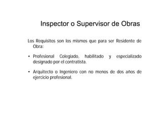 Inspector o Supervisor de Obras
Los Requisitos son los mismos que para ser Residente de
Obra:
• Profesional Colegiado, habilitado y especializado
designado por el contratista.
• Arquitecto o Ingeniero con no menos de dos años de
ejercicio profesional.
 