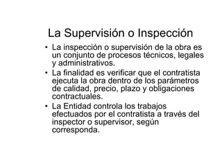 La Supervisión o Inspección
• La inspección o supervisión de la obra es
un conjunto de procesos técnicos, legales
y administrativos.
• La finalidad es verificar que el contratista
ejecuta la obra dentro de los parámetros
de calidad, precio, plazo y obligaciones
contractuales.
• La Entidad controla los trabajos
efectuados por el contratista a través del
inspector o supervisor, según
corresponda.
 