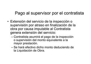 Pago al supervisor por el contratista
• Extensión del servicio de la inspección o
supervisión por atraso en finalización de la
obra por causa imputable al Contratista
genera extensión del servicio:
– Contratista asumirá el pago de la inspección
o supervisión del monto equivalente a la
mayor prestación.
– Se hará efectivo dicho monto deduciendo de
la Liquidación de Obra.
 