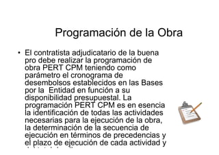 Programación de la Obra
• El contratista adjudicatario de la buena
pro debe realizar la programación de
obra PERT CPM teniendo como
parámetro el cronograma de
desembolsos establecidos en las Bases
por la Entidad en función a su
disponibilidad presupuestal. La
programación PERT CPM es en esencia
la identificación de todas las actividades
necesarias para la ejecución de la obra,
la determinación de la secuencia de
ejecución en términos de precedencias y
el plazo de ejecución de cada actividad y
del total de ellas.
 