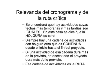 Relevancia del cronograma y de
la ruta crítica
• Se encontrará que hay actividades cuyas
fechas mas tempranas y mas tardías son
IGUALES . En este caso se dice que la
HOLGURA es cero.
• Siempre hay una cadena de actividades
con holgura cero que es CONTINUA
desde el inicio hasta el fin del proyecto.
• Si una actividad de esa cadena dura más
de lo previsto, entonces todo el proyecto
dura más de lo previsto.
• Esa cadena de actividades es la RUTA
 