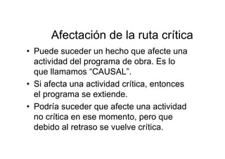 Afectación de la ruta crítica
• Puede suceder un hecho que afecte una
actividad del programa de obra. Es lo
que llamamos “CAUSAL”.
• Si afecta una actividad crítica, entonces
el programa se extiende.
• Podría suceder que afecte una actividad
no crítica en ese momento, pero que
debido al retraso se vuelve crítica.
 
