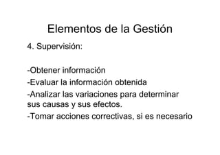 Elementos de la Gestión
4. Supervisión:
-Obtener información
-Evaluar la información obtenida
-Analizar las variaciones para determinar
sus causas y sus efectos.
-Tomar acciones correctivas, si es necesario
 