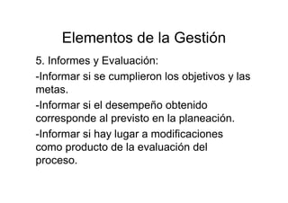 Elementos de la Gestión
5. Informes y Evaluación:
-Informar si se cumplieron los objetivos y las
metas.
-Informar si el desempeño obtenido
corresponde al previsto en la planeación.
-Informar si hay lugar a modificaciones
como producto de la evaluación del
proceso.
 