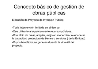 Concepto básico de gestión de
obras públicas
Ejecución de Proyecto de Inversión Pública:
-Toda intervención limitada en el tiempo.
-Que utiliza total o parcialmente recursos públicos.
-Con el fin de crear, ampliar, mejorar, modernizar o recuperar
la capacidad productora de bienes o servicios ( de la Entidad)
-Cuyos beneficios se generen durante la vida útil del
proyecto.
 