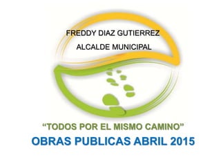 “TODOS POR EL MISMO CAMINO”
OBRAS PUBLICAS ABRIL 2015
FREDDY DIAZ GUTIERREZ
ALCALDE MUNICIPAL
 