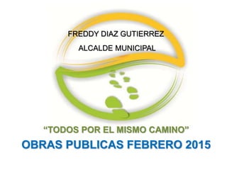 “TODOS POR EL MISMO CAMINO”
OBRAS PUBLICAS FEBRERO 2015
FREDDY DIAZ GUTIERREZ
ALCALDE MUNICIPAL
 
