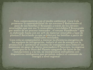 Para comprometerse con el medio ambiental, Coca Cola
promueve la sustentabilidad de sus envases: Reduciendo el
peso de sus botellas. Reusando a través de los envases
retornables que son 100 % renovables y reciclables. Renovando
por medio de un proceso innovador , el envase PlantBottle™ que
es elaborado hasta con un 30% de material renovable a base de
plantas. Reciclando ya que se fabrican las botellas a partir de
materiales reciclados.
Coca cola se comprometió a mejorar la eficiencia energética de
los equipos de refrigeración, reducir el uso de energía en la
producción y optimizar el sistema de transporte para reducir las
emisiones de gases de efecto invernadero. Para esto, la empresa
participio en la Hora del Planeta apagando las luces de las
instalaciones y a la vez, se incorporaron enfriadores con
dispositivos inteligentes que permiten reducir el consumo de
energía a nivel regional.
 
