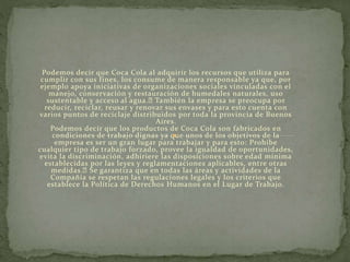 Podemos decir que Coca Cola al adquirir los recursos que utiliza para
cumplir con sus fines, los consume de manera responsable ya que, por
ejemplo apoya iniciativas de organizaciones sociales vinculadas con el
manejo, conservación y restauración de humedales naturales, uso
sustentable y acceso al agua. También la empresa se preocupa por
reducir, reciclar, reusar y renovar sus envases y para esto cuenta con
varios puntos de reciclaje distribuidos por toda la provincia de Buenos
Aires.
Podemos decir que los productos de Coca Cola son fabricados en
condiciones de trabajo dignas ya que unos de los objetivos de la
empresa es ser un gran lugar para trabajar y para esto: Prohíbe
cualquier tipo de trabajo forzado, provee la igualdad de oportunidades,
evita la discriminación, adhiriere las disposiciones sobre edad mínima
establecidas por las leyes y reglamentaciones aplicables, entre otras
medidas. Se garantiza que en todas las áreas y actividades de la
Compañía se respetan las regulaciones legales y los criterios que
establece la Política de Derechos Humanos en el Lugar de Trabajo.
 