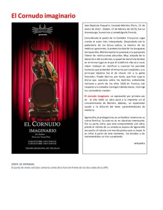El Cornudo imaginario
VENTA DE ENTRADAS:
El punto de venta será dos semanas antes de la función frente de las dos sedes de la UPN.
Jean-Baptiste Poquelin, llamado Molière (París, 15 de
enero de 1622 - ibídem, 17 de febrero de 1673), fue un
dramaturgo, humorista y comediógrafo francés.
Considerado el padre de la Comédie Française, sigue
siendo el autor más interpretado. Despiadado con la
pedantería de los falsos sabios, la mentira de los
médicos ignorantes,la pretenciosidad de los burgueses
enriquecidos,Molièreexalta la juventud,a la quequiere
liberar de restricciones absurdas. Muy alejado de la
devoción o del ascetismo,su papel de moralista termina
en el mismo lugar en el que él lo definió:«No sé si no es
mejor trabajar en rectificar y suavizar las pasiones
humanas que pretender eliminarlas por completo»,y su
principal objetivo fue el de «hacer reír a la gente
honrada». Puede decirse, por tanto, que hizo suya la
divisa que aparecía sobre los teatritos ambulantes
italianos a partir de los años 1620 en Francia, con
respecto a la comedia:Castigatridendo mores, «Corrige
las costumbres riendo»
El cornudo imaginario se representó por primera vez
en el año 1660. La obra pasó a la imprenta sin el
consentimiento de Molière. Además, un espectador
ayudó a la difusión del texto aprendiéndosela de
memoria.
Sganarelle,el protagonista,es un hombre inmerso en su
rutina familiar. Su vida no es en absoluto interesante.
Por su parte, Celia, que está comprometida con Lélio,
pierde el retrato de su amado.La esposa de Sganarelle
encuentra el retrato y el marido piensa que su mujer le
es infiel. A partir de este momento, los enredos y los
malentendidos se irán sucediendo.
wikipedia
 