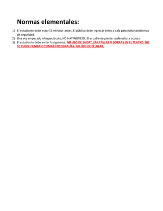 Normas elementales:
1) El estudiante debe estar 15 minutos antes. El público debe ingresar antes a sala para evitar problemas
de seguridad.
2) Una vez empezado el espectáculo, NO HAY INGRESO. El estudiante pierde su derecho a acceso.
3) El estudiante debe evitar lo siguiente: NO USO DE SHORT, ZAPATILLAS O GORRAS EN EL TEATRO. NO
SE PUEDE FILMAR O TOMAR FOTOGRAFÍAS. NO USO DE CELULAR.
 