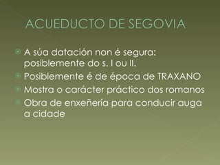 A súa datación non é segura: posiblemente do s. I ou II. Posiblemente é de época de TRAXANO Mostra o carácter práctico dos romanos Obra de enxeñería para conducir auga a cidade 