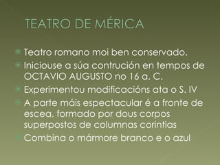 Teatro romano moi ben conservado. Iniciouse a súa contrución en tempos de OCTAVIO AUGUSTO no 16 a. C. Experimentou modificacións ata o S. IV A parte máis espectacular é a fronte de escea, formado por dous corpos superpostos de columnas corintias Combina o mármore branco e o azul 