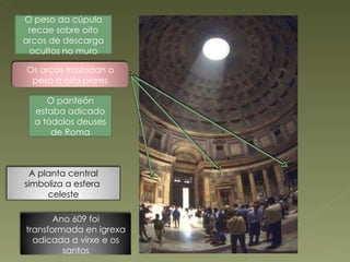 O peso da cúpula recae sobre oito arcos de descarga ocultos no muro O panteón estaba adicado a tódolos deuses de Roma Os arcos trasladan o peso a oito piares A planta central simboliza a esfera  celeste Ano 609 foi transformada en igrexa adicada a virxe e os santos 