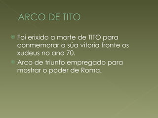 Foi erixido a morte de TITO para conmemorar a súa vitoria fronte os xudeus no ano 70. Arco de triunfo empregado para mostrar o poder de Roma. 