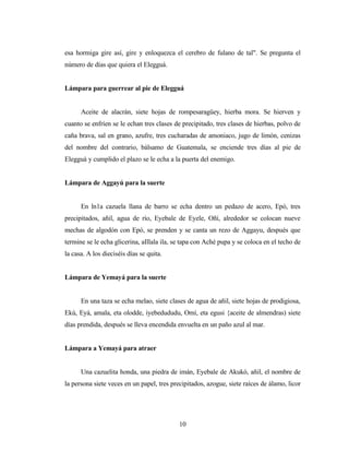 esa hormiga gire así, gire y enloquezca el cerebro de fulano de tal". Se pregunta el
número de días que quiera el Elegguá.
Lámpara para guerrear al pie de Elegguá
Aceite de alacrán, siete hojas de rompesaragüey, hierba mora. Se hierven y
cuanto se enfríen se le echan tres clases de precipitado, tres clases de hierbas, polvo de
caña brava, sal en grano, azufre, tres cucharadas de amoniaco, jugo de limón, cenizas
del nombre del contrario, bálsamo de Guatemala, se enciende tres días al pie de
Elegguá y cumplido el plazo se le echa a la puerta del enemigo.
Lámpara de Aggayú para la suerte
En ln1a cazuela llana de barro se echa dentro un pedazo de acero, Epó, tres
precipitados, añil, agua de río, Eyebale de Eyele, Oñí, alrededor se colocan nueve
mechas de algodón con Epó, se prenden y se canta un rezo de Aggayu, después que
termine se le echa glicerina, aIllala ila, se tapa con Aché pupa y se coloca en el techo de
la casa. A los dieciséis días se quita.
Lámpara de Yemayá para la suerte
En una taza se echa melao, siete clases de agua de añil, siete hojas de prodigiosa,
Ekú, Eyá, amala, eta olodde, iyebedududu, Omí, eta egusi {aceite de almendras) siete
días prendida, después se lleva encendida envuelta en un paño azul al mar.
Lámpara a Yemayá para atraer
Una cazuelita honda, una piedra de imán, Eyebale de Akukó, añil, el nombre de
la persona siete veces en un papel, tres precipitados, azogue, siete raíces de álamo, licor
10
 