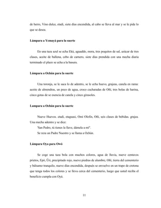 de berro, Vino dulce, etadi, siete días encendida, al cabo se lleva al mar y se le pide lo
que se desea.
Lámpara a Yemayá para la suerte
En una taza azul se echa Ekú, aguaddo, mora, tres poquitos de sal, azúcar de tres
clases, aceite de ballena, cebo de carnero, siete días prendida con una mecha diaria
terminado el plazo se echa a la basura.
Lámpara a Ochún para la suerte
Una toronja, se le saca lo de adentro, se le echa huevo, grajeas, canela en rama:
aceite de almendras, un poco de agua, croco cucharadas de Oñí, tres bolas de harina,
cinco gotas de se esencia de canela y cinco girasoles.
Lampara a Ochún para la suerte
Nueve Huevos. etadi, etaguasi, Omí Olofin, Oñí, seis clases de bebidas. grajea.
Una mecha adentro y se dice:
'San Pedro, tú tienes la llave, dámela a mí".
Se reza un Padre Nuestro y se llama a Ochún.
Lámpara Oya para Owó
Se coge una taza bola con muchos colores, agua de lluvia, nueve centavos
prietos, Epó, Üri, precipitado rojo, nueve piedras de alumbre, Oñí, tierra del cementerio
y bálsamo tranquilo, nueve días encendida, después se envuelve en un trapo de cretona
que tenga todos los colores y se lleva cerca del cementerio, luego que usted reciba el
beneficio cumpla con Oyá.
11
 