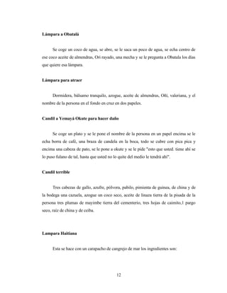 Lámpara a Obatalá
Se coge un coco de agua, se abre, se le saca un poco de agua, se echa centro de
ese coco aceite de almendras, Ori rayado, una mecha y se le pregunta a Obatala los días
que quiere esa lámpara.
Lámpara para atraer
Dormidera, bálsamo tranquilo, azogue, aceite dc almendras, Oñí, valeriana, y el
nombre de la persona en el fondo en cruz en dos papeles.
Candil a Yemayá Okute para hacer daño
Se coge un plato y se le pone el nombre de la persona en un papel encima se le
echa borra de café, una braza de candela en la boca, todo se cubre con pica pica y
encima una cabeza de pato, se le pone a okute y se le pide "esto que usted. tiene ahí se
lo puso fulano de tal, hasta que usted no lo quite del medio le tendrá ahí".
Candil terrible
Tres cabezas de gallo, azufre, pólvora, pabilo, pimienta de guinea, de china y de
la bodega una cazuela, azogue un coco seco, aceite de linaza tierra de la pisada de la
persona tres plumas de mayimbe tierra del cementerio, tres hojas de caimito,1 pargo
seco, raíz de china y de ceiba.
Lampara Haitiana
Esta se hace con un carapacho de cangrejo de mar los ingredientes son:
12
 