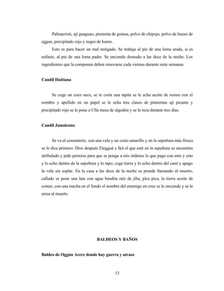 Palmacristi, ají guaguao, pimienta de guinea, polvo de chipojo, polvo de hueso de
eggun, precipitado rojo y negro de humo.
Esto es para hacer un mal mitigado. Se trabaja al pie de una loma arada, si es
nefasto, al pie de una loma padre. Se enciende desnudo a las doce de la noche. Los
ingredientes que la componen deben renovarse cada viernes durante siete semanas.
Candil Haitiana
Se coge un coco seco, se te corta una tapita se le echa aceite de resino con el
nombre y apellido en un papel se le echa tres clases de pimientas ají picante y
precipitado rojo se le pone a Ulla mesa de algodón y se le reza durante tres días.
Candil Jamaicano
Se va al cementerio, con una vela y un cesto amarillo y en la sepultura más fresca
se le dice primero: Dios después Elegguá y Ikú el que esté en la sepultura se encuentra
atribulado y pide permiso para que se ponga a mis órdenes lo que pago con esto y esto
y lo echo dentro de la sepultura y lo tapo, coge tierra y lo echo dentro del casti y apago
la vela sin soplar. En la casa a las doce de la noche se prende llamando al muerto,
callado se pone una lata con agua bendita raíz de jiba, pica pica, la tierra aceite de
comer, con una mecha en el fondo el nombre del enemigo en cruz se le enciende y se le
arrea al muerto.
BALDEOS Y BAÑOS
Baldeo de Oggún Arere donde hay guerra y atraso
13
 
