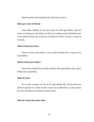 Hojas de yamao, hierba hedionda, Efun, Oñí, paraíso y huevo.
Baños para suerte de Obatalá
Cuatro baños coDleche (la vaca ma1u) Efun, Ori, Oñí, agua bendita y antes de
secarse se restriega con saúco blanco, le echa en un cartucho con dos rebanadas de pan
y toma pelota de Efun (que se pasa por la cabeza de la frente a la nuca y va para la
manigua),
Baño de Ochún para dinero
Flores de aroma, azúcar blanca y raíz de ceiba de donde nace y se pone el sol,
(cinco baños).
Baño de Ochún para el dinero
Cinco baños con botón de oro, flores amarillas, Efun, agua bendita, cinco ve]as a
Ochún (una en cada baño).
Baños de Ochún
En un cubo se prepara con lino de río, agua bendita Oñí, Yefá de Orula una
botella de agua de río y canela en polvo se tapa con un paño blanco y se deja reposar
por cinco días después se comienza los baños (cinco).
Baños de Yemayá para quitar daños
14
 