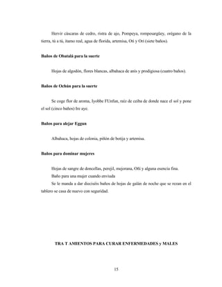 Hervir cáscaras de cedro, ristra de ajo, Pompeya, rompesargüey, orégano de la
tierra, tú a tú, ítamo real, agua de florida, artemisa, Otí y Ori (siete baños).
Baños de Obatalá para la suerte
Hojas de algodón, flores blancas, albahaca de anís y prodigiosa (cuatro baños).
Baños de Ochún para la suerte
Se coge flor de aroma, Iyobbe FUnfun, raíz de ceiba de donde nace el sol y pone
el sol (cinco baños) Ire aye.
Baños para alejar Eggun
Albahaca, hojas de colonia, piñón de botija y artemisa.
Baños para dominar mujeres
Hojas de sangre de doncellas, perejil, mejorana, Oñí y alguna esencia fina.
Baño para una mujer cuando enviuda
Se le manda a dar dieciséis baños de hojas de galán de noche que se rezan en el
tablero se casa de nuevo con seguridad.
TRA T AMIENTOS PARA CURAR ENFERMEDADES y MALES
15
 