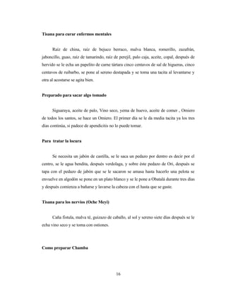 Tisana para curar enfermos mentales
Raíz de china, raíz de bejuco berraco, malva blanca, romerillo, zazafrán,
jaboncillo, guao, raíz de tamarindo, raíz de perejil, palo caja, aceite, copal, después de
hervido se le echa un papelito de carne tártara cinco centavos de sal de higueras, cinco
centavos de ruibarbo, se pone al sereno destapada y se toma una tacita al levantarse y
otra al acostarse se agita bien.
Preparado para sacar algo tomado
Siguaraya, aceite de palo, Vino seco, yema de huevo, aceite de comer , Omiero
de todos los santos, se hace un Omiero. El primer día se le da media tacita ya los tres
días continúa, si padece de apendicitis no lo puede tomar.
Para tratar la locura
Se necesita un jabón de castilla, se le saca un pedazo por dentro es decir por el
centro, se le agua bendita, después verdolaga, y sobre éste pedazo de Ori, después se
tapa con el pedazo de jabón que se le sacaron se amasa hasta hacerlo una pelota se
envuelve en algodón se pone en un plato blanco y se le pone a Obatalá durante tres días
y después comienza a bañarse y lavarse la cabeza con el hasta que se gaste.
Tisana para los nervios (Oche Meyi)
Caña fistula, malva té, guizazo de caballo, al sol y sereno siete días después se le
echa vino seco y se toma con ostiones.
Como preparar Chamba
16
 