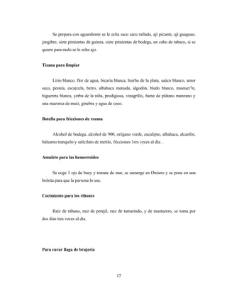 Se prepara con aguardiente se le echa sacu sacu rallado, ají picante, ají guaguao,
jengibre, siete pimientas de guinea, siete pimientas de bodega, un cabo de tabaco, si se
quiere para malo se le echa ajo.
Tizana para limpiar
Lirio blanco, flor de agua, bicaria blanca, hierba de la plata, saúco blanco, amor
seco, peonía, escarcela, berro, albahaca menuda, algodón, bledo blanco, mastuer7n,
higuereta blanca, yerba de la niña, prodigiosa, vinagrillo, ñame de plátano manzano y
una mazorca de maíz, ginebra y agua de coco.
Botella para fricciones de reuma
Alcohol de bodega, alcohol de 900, orégano verde, eucalipto, albahaca, alcanfor,
bálsamo tranquilo y salicilato de metilo, fricciones 1res veces al día. .
Amuleto para las hemorroides
Se coge 1 ojo de buey y tomate de mar, se sumerge en Omiero y se pone en una
bolsita para que la persona lo use.
Cocimiento para los riñones
Raíz de rábano, raíz de perejil, raíz de tamarindo, y de mastuerzo, se toma por
dos días tres veces al día.
Para curar llaga de brujería
17
 