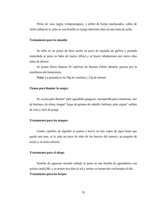 Orine de vaca negra, rompesaragüey, y piñón de botija machacados, cabos de
Achá (tabacos) se echa en una botella se cuelga diecisiete días en una mata de ceiba.
Tratamiento para la sinusitis
Se echa en un pomo de boca ancha un poco de injundia de gallina y pomada
mentolada se pone en baño de maría, (tibio) y se hacen inhalaciones por nueve días
antes de dormir.
Se ponen flores blancas 81 espíritus de Ramón Febles dándole gracias por la
enseñanza del tratamiento.
Nota: La pomada es de 50g de vaselina y 12g de mentol
Tisana para limpiar la sangre
Se cocina palo Ramón" palo agueditán guagyasi, zarzaparilla para cimarrona, raíz
de berrraco, de china, tengue" hojas de guisaso de caballo, berbena, palo cajean" sulfato
de sosa y miel de purga.
Tratamiento para los ataques
Cuatro capullos de algodón se ponen a hervir en tres copas de agua hasta que
quede una tasa, se le unta un poco de sebo de los huevos del camero, un poquito de
aceite y se toma caliente.
Tratamiento para el ahogo
Semilla de aguacate morado rallado se pone en una botella de aguardiente con
azúcar candi,Oñí, y se ponen tres días al sol y sereno se toman dos cucharadas al día.
Tratamiento para los herpes
18
 