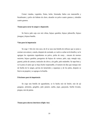 Comer viandas, vegetales, frutas, leche, limonada, baños con manzanilla y
bicarbonato y polvo de hidrato de cloro, alcanfor en polvo cuatro gramos y almidón
cuatro gramos.
Tisana para curar la sangre o depurarla
Se hierve palo caja con raíz china, bejuco garañón, bejuco jaboncillo, bejuco
jimagua y bejuco batalla.
Vino para la impotencia
Se coge 1 litro de vino seco, de él se saca una botella de refresco que se pone a
cocinar con azúcar y canela, después de cocinado, se vuelve a echar en la botella y se le
agregan los siguientes ingredientes en polvo, picha de carey , cáscara de moruro
naciente, bejuco garañón, pereguriaz de bejuco de verraco, palo, caja, mangle rojo,
guarná, picha de carnero, testículos de chivo y de gallo, palo malarnbo. Se tapa bien y
se le pone al santo que se haya hecho responsable, el numero de días que marque raíz
de hierba de la sangre, pa1ma de tamarindo y ciguaraya y de los palos, después se
hierve un poquito y se agrega a la botella.
Fricciones para la impotencia
Se coge una botella de aguardiente, se le hecha raíz de limóri, raíz de ají
guaguao, pimienta, gengibre, palo paramí, caoba, jiquí, guayacán, hierba levante,
pregun, raíz de paima.
Tisana para ulceras interiores (Ogbe Ate)
19
 