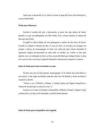 Antes que se desarrolle en el vientre se toma el agua del tronco del framboyán y
cura la enfermedad
Osain para afianzarse
Escriba el nombre del jefe o funcionario, se pone tres días dentro de Osain,
después se coge una palanganita con Oñí, Onike, Ewe, orozuz, durante el número de
días que coja Osain.
El papel lo coloca debajo de esta palanganita y dentro de ella clavo de herrar.
Cuando se cumpla el número de días, se saca el clavo, lo envuelve en el papel con
azogue y polvos de amansaguapo, lo forra con cintas de siete colores haciendo el
ligamento mágico pronunciando en cada nudo el nombre, las vueltas se dan para
adentro, una vez trabajado el clavo se lleva al pie del árbol que indique Osain, se pisa
tres veces el clavo con el pie izquierdo llamando a funcionario y después se entierra.
lnche de Osain para tener un hombre en casa
Se hace una cruz de palo paramí, amansaguapo" se le anlarra una cinta blanca y
otra punzó y otra negra rociándole cada dos días con Otí Bembe y humo de tabaco"
escupirlo y decirle:
"Vamos a ver a Obatalá y Changó, si ustedes juntos con Oggún tranquilizan a
.fulano de tal, para que se esté en la casa. 11
Se pone en el suelo, lo pisando y llamandolo a Obatalá, Changó y Oggún lo deja
veintiún días y lo mete en la almohada o colchón donde duerme.
lnche de Osain para tranquilizar una tragedia
22
 