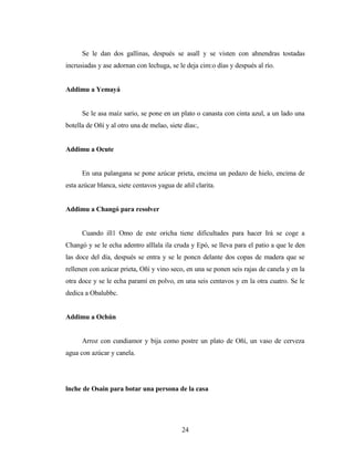 Se le dan dos gallinas, después se asall y se visten con ahnendras tostadas
incrusiadas y ase adornan con lechuga, se le deja cim:o días y después al río.
Addimu a Yemayá
Se le asa maíz sario, se pone en un plato o canasta con cinta azul, a un lado una
botella de Oñí y al otro una de melao, siete días:,
Addimu a Ocute
En una palangana se pone azúcar prieta, encima un pedazo de hielo, encima de
esta azúcar blanca, siete centavos yagua de añil clarita.
Addimu a Changó para resolver
Cuando ill1 Omo de este oricha tiene dificultades para hacer Irá se coge a
Changó y se le echa adentro alllala ila cruda y Epó, se lleva para el patio a que le den
las doce del día, después se entra y se le poncn delante dos copas de madera que se
rellenen con azúcar prieta, Oñí y vino seco, en una se ponen seis rajas de canela y en la
otra doce y se le echa paramí en polvo, en una seis centavos y en la otra cuatro. Se le
dedica a Obalubbc.
Addimu a Ochún
Arroz con cundiamor y bija como postre un plato de Oñí, un vaso de cerveza
agua con azúcar y canela.
lnche de Osain para botar una persona de la casa
24
 