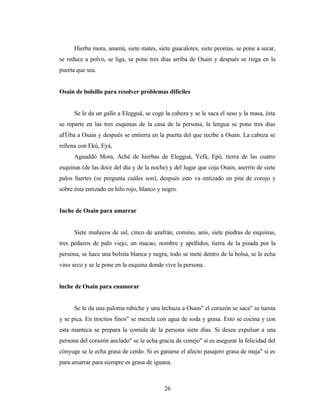 Hierba mora, anamú, siete mates, siete guacalotes, siete peonías, se pone a secar,
se reduce a polvo, se liga, se pone tres días arriba de Osain y después se riega en la
puerta que sea.
Osain de bolsillo para resolver problemas difíciles
Se le da un gallo a Elegguá, se coge la cabeza y se le saca el seso y la masa, ésta
se reparte en las tres esquinas de la casa de la persona, la lengua se pone tres días
aITiba a Osain y después se entierra en la puerta del que recibe a Osain. La cabeza se
rellena con Ekú, Eyá,
Aguaddó Mora, Aché de hierbas de Elegguá, Yefá, Epó, tierra de las cuatro
esquinas (de las doce del día y de la noche) y del lugar que coja Osain, aserrín de siete
palos fuertes (se pregunta cuáles son), después esto va entizado en pita de corojo y
sobre ésta entizado en hilo rojo, blanco y negro.
Inche de Osain para amarrar
Siete muñecos de sal, cinco de azafrán, comino, anís, siete piedras de esquinas,
tres pedazos de palo viejo, un macao, nombre y apellidos, tierra de la pisada por la
persona, se hace una bolsita blanca y negra, todo se mete dentro de la bolsa, se le echa
vino seco y se le pone en la esquina donde vive la persona.
lnche de Osain para enamorar
Se le da una paloma rabiche y una lechuza a Osain" el corazón se saca" se tuesta
y se pica. En trocitos finos" se mezcla con agua de soda y grasa. Esto se cocina y con
esta manteca se prepara la comida de la persona siete días. Si desea expulsar a una
persona del corazón anclado" se le echa gracia de conejo" si es asegurar la felicidad del
cónyuge se le echa grasa de cerdo. Si es ganarse el afecto pasajero grasa de maja" si es
para amarrar para siempre es grasa de iguana.
26
 