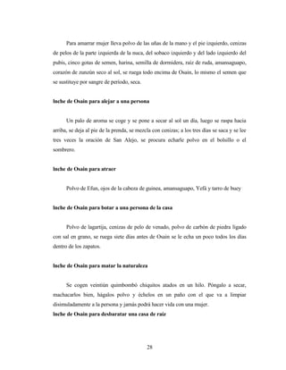 Para amarrar mujer lleva polvo de las uñas de la mano y el pie izquierdo, cenizas
de pelos de la parte izquierda de la nuca, del sobaco izquierdo y del lado izquierdo del
pubis, cinco gotas de semen, harina, semilla de dormidera, raíz de ruda, amansaguapo,
corazón de zunzún seco al sol, se ruega todo encima de Osain, lo mismo el semen que
se sustituye por sangre de período, seca.
lnche de Osain para alejar a una persona
Un palo de aroma se coge y se pone a secar al sol un día, luego se raspa hacia
arriba, se deja al pie de la prenda, se mezcla con cenizas; a los tres días se saca y se lee
tres veces la oración de San Alejo, se procura echarle polvo en el bolsillo o el
sombrero.
lnche de Osain para atraer
Polvo de Efun, ojos de la cabeza de guinea, amansaguapo, Yefá y tarro de buey
lnche de Osain para botar a una persona de la casa
Polvo de lagartija, cenizas de pelo de venado, polvo de carbón de piedra ligado
con sal en grano, se ruega siete días antes de Osain se le echa un poco todos los días
dentro de los zapatos.
lnche de Osain para matar la naturaleza
Se cogen veintiún quimbombó chiquitos atados en un hilo. Póngalo a secar,
machacarlos bien, hágalos polvo y échelos en un paño con el que va a limpiar
disimuladamente a la persona y jamás podrá hacer vida con una mujer.
lnche de Osain para desbaratar una casa de raíz
28
 