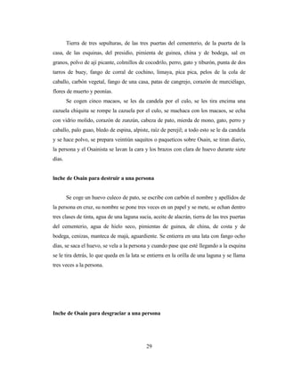 Tierra de tres sepulturas, de las tres puertas del cementerio, de la puerta de la
casa, de las esquinas, del presidio, pimienta de guinea, china y de bodega, sal en
granos, polvo de ají picante, colmillos de cocodrilo, perro, gato y tiburón, punta de dos
tarros de buey, fango de corral de cochino, limaya, pica pica, pelos de la cola de
caballo, carbón vegetal, fango de una casa, patas de cangrejo, corazón de murciélago,
flores de muerto y peonías.
Se cogen cinco macaos, se les da candela por el culo, se les tira encima una
cazuela chiquita se rompe la cazuela por el culo, se machaca con los macaos, se echa
con vidrio molido, corazón de zunzún, cabeza de pato, mierda de mono, gato, perro y
caballo, palo guao, bledo de espina, alpiste, raíz de perejil; a todo esto se le da candela
y se hace polvo, se prepara veintiún saquitos o paqueticos sobre Osain, se tiran diario,
la persona y el Osainista se lavan la cara y los brazos con clara de huevo durante siete
días.
lnche de Osain para destruir a una persona
Se coge un huevo culeco de pato, se escribe con carbón el nombre y apellidos de
la persona en cruz, su nombre se pone tres veces en un papel y se mete, se echan dentro
tres clases de tinta, agua de una laguna sucia, aceite de alacrán, tierra de las tres puertas
del cementerio, agua de hielo seco, pimientas de guinea, de china, de costa y de
bodega, cenizas, manteca de majá, aguardiente. Se entierra en una lata con fango ocho
días, se saca el huevo, se vela a la persona y cuando pase que esté llegando a la esquina
se le tira detrás, lo que queda en la lata se entierra en la orilla de una laguna y se llama
tres veces a la persona.
Inche de Osain para desgraciar a una persona
29
 