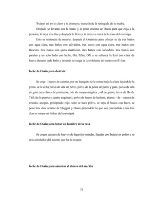 'Fulano así yo te clavo y te destruyo, maricón de la resingada de tu madre.
Después se levanta con la mano y lo pone encima de Osain para que coja a la
persona, lo deja tres días y después lo lleva y lo entierra cerca de la casa del enemigo.
Esto es sentencia de muerte, después el Osainista para ofrecer se da tres baños
con agua clara, tres baños con salvadera, tres vasos con agua clara, tres baños con
frescura, tres baños con quita maldición, tres baños con salvadera, tres baños con
paraíso y un solo baño con leche, Ori, Efim, Oñí y se refresca la Leri con clara de
huevo durante cada baño y después se ruega la Lerí delante del santo con fi1Itas.
lnche de Osain para destruir
Se coge 1 huevo de caimán, por un huequito se le extrae toda la clara dejándole la
yema, se le echa polvo de uña de perro, polvo de la pelea de perro y gato, polvo de uña
de gato, tres clases de pimientas, raíz de rompesaragüey , sal en grano, tierra de l1e de
Tkíl (de la puerta y cuatro esquinas), polvo de hueso de lechuza, pluma.~ de ~ rasura de
venado, azogue, precipitado rojo, todo se hace polvo, se tapa el hueco con lacre, se
pone tres días delante de Elegguá y Osain pidiéndole lo que sea (encendido a los tres
días se rompe en ilekun del enemigo).
lnche de Osain para botar un hombre de la casa
Se cogen cáscara de huevos de lagartija tostadas, ligadas con benjuí en polvo y se
echa alrededor del asiento que ha de ocupar.
lnche de Osain para amarrar el dinero del marido
31
 