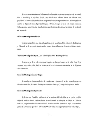 Se coge una moneda que le haya dado el marido, se envuelve dentro de un papel
con el nombre y el apellido de él y se enreda con hilo de todos los colores, este
paquetico se introduce dentro de un recipiente que contenga una mezcla de almagre con
aceite, se deja siete días al pie de Elegguá y Osain. Luego se le da a la mujer para que
lo lleve como una reliquia, si es lyalocha que lo ponga debajo de la sopera de su ángel
de la guarda.
lnche de Osain para beneficio
Se coge un pollito que siga a la gallina, se le unta Epá, Oñí, Otí, se le da Eyebale
a Elegguá, se le pregunta cuantos días quiere tener el cuerpo delante, si tres o siete,
once
Inshe de Osain para alejar Alosi (diablo) de atrás de una persona
Se coge y se lleva a la persona al monte, se abre un hueco, sc le echa Ekú, Eyá,
Aguadó mora, Okc, Oñí, Otí, sc le tapa y se le toca una matraca detrás, se le deja una
vela encendida.
lnche de Osain para curar llagas
Se machacan bastantes hojas de cundeamor e itamoreal, se les saca el zumo, se
mezcla con aceite de comer, la llaga se lava con almacigo y luego se le pone el aceite.
lnche de Osain para alejar daño
Se le da una Osaddie, gallinuela, a la sombra del individuo y se entiza en hilo
negro y blanco, dando vueltas afuera, se entierra en la manigua, se ruega la Lerí con
dos Etu, después tomar durante dieciséis días cocimiento de raíz de ateje y de rabo de
gato, en a)'Unas (el que hace este Inche OSairl tiene que rogarse la cabeza con pargo).
32
 