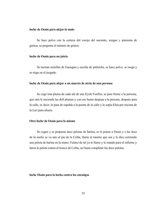 lnche de Osain para alejar lo malo
Se hace polvo con la corteza del corojo del naciente, azogue y pimienta de
guinea, se pregunta el número de granos.
lnche de Osain para un juicio
Se tuestan semillas de Gunugun y escoba de palmiche, se hace polvo, se ruega y
se riega en el juzgado.
lnche de Osain para alejar a un muerto de atrás de una persona
Se coge tma pluma de cada ala de una Eyele Funfim, se para frente a la persona,
que otra le encienda las doS plumas y con ese humo despoja a la persona, después para
la calle, es decir, lo para de espalda a la puerta de la calle y le sopla Efun por encima de
la Leri para afuera.
Otro lnche de Osain para lo mismo
Se cogen y se preparan doce pelotas de harina, se le ponen a Osain y a las doce
de la noche se va uno al pie de la Ceiba, llama al muerto que sea y le dice corriendo
una pelota de harina en la mano: Fulano de tal yo te llamo y te mando para el infierno y
lanza la pelota contra el tronco de Ceiba, así hasta completar las doce pelotas.
lnche Osain para la lucha contra los enemigos
33
 