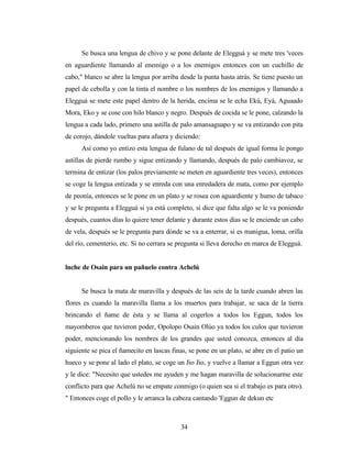 Se busca una lengua de chivo y se pone delante de Elegguá y se mete tres 'veces
en aguardiente llamando al enemigo o a los enemigos entonces con un cuchillo de
cabo," blanco se abre la lengua por arriba desde la punta hasta atrás. Se tiene puesto un
papel de cebolla y con la tinta el nombre o los nombres de los enemigos y llamando a
Elegguá se mete este papel dentro de la herida, encima se le echa Ekú, Eyá, Aguaado
Mora, Eko y se cose con hilo blanco y negro. Después de cocida se le pone, calzando la
lengua a cada lado, primero una astilla de palo amansaguapo y se va entizando con pita
de corojo, dándole vueltas para afuera y diciendo:
Así como yo entizo esta lengua de fulano de tal después de igual forma le pongo
astillas de pierde rumbo y sigue entizando y llamando, después de palo cambiavoz, se
termina de entizar (los palos previamente se meten en aguardiente tres veces), entonces
se coge la lengua entizada y se enreda con una enredadera de mata, como por ejemplo
de peonía, entonces se le pone en un plato y se rosea con aguardiente y humo de tabaco
y se le pregunta a Elegguá si ya está completo, si dice que falta algo se le va poniendo
después, cuantos días lo quiere tener delante y durante estos días se le enciende un cabo
de vela, después se le pregunta para dónde se va a enterrar, si es manigua, loma, orilla
del río, cementerio, etc. Si no cerrara se pregunta si lleva derecho en marca de Elegguá.
lnche de Osain para un pañuelo contra Achelú
Se busca la mata de maravilla y después de las seis de la tarde cuando abren las
flores es cuando la maravilla llama a los muertos para trabajar, se saca de la tierra
brincando el ñame de ésta y se llama al cogerlos a todos los Eggun, todos los
mayomberos que tuvieron poder, Opolopo Osain Olúo ya todos los culos que tuvieron
poder, mencionando los nombres de los grandes que usted conozca, entonces al día
siguiente se pica el ñamecito en lascas finas, se pone en un plato, se abre en el patio un
hueco y se pone al lado el plato, se coge un Jio Jio, y vuelve a llamar a Eggun otra vez
y le dice: "Necesito que ustedes me ayuden y me hagan maravilla de solucionarme este
conflicto para que Achelú no se empate conmigo (o quien sea si el trabajo es para otro).
" Entonces coge el pollo y le arranca la cabeza cantando 'Eggun de dekun etc
34
 