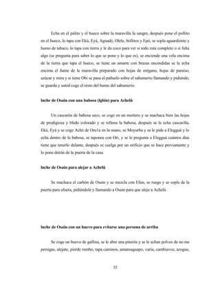 Echa en el palito y el hueco sobre la maravilla la sangre, después pone el pollito
en el hueco, lo tapa con Ekú, Eyá, Aguadó, Olele, bollitos y Epó, se sopla aguardiente y
humo de tabaco, lo tapa con tierra y le da coco para ver si todo esta completo o si falta
algo (se pregunta para saber lo que se pone y lo que es), se enciende una vela encima
de la tierra que tapa el hueco, se tiene un amarre con brazas encendidas se le echa
encima el ñame de la maravilla preparado con hojas de orégano, hojas de paraíso,
azúcar y mira y si tiene Obi se pasa el pañuelo sobre el sahumerio llamando y pidiendo,
se guarda y usted coge el resto del humo del sahumerio.
lnche de Osain con una babosa (lgbin) para Achelú
Un cascarón de babosa seco, se coge en un mortero y se machaca bien las hojas
de prodigiosa y bledo colorado y se rellena la babosa, después se le echa cascarilla,
Ekú, Eyá y se coge Aché de Oru1a en la mano, se Moyurba y se le pide a Elegguá y lo
echa dentro de la babosa, se taponea con Ori, y se le pregunta a Elegguá cuántos días
tiene que tenerlo delante, después se cuelga por un orificio que se hace previamente y
lo pone detrás de la puerta de la casa.
lnche de Osain para alejar a Achelú
Se machaca el carbón de Osain y se mezcla con Efun, se ruega y se sopla de la
puerta para afuera, pidiéndole y llamando a Osain para que aleje a Achelú.
lnche de Osain con un huevo para evitarse una persona de arriba
Se coge un huevo de gallina, se le abre una piterita y se le echan polvos de no me
persigas, alejate, pierde rumbo, tapa caminos, amansaguapo, varía, cambiavoz, azogue,
35
 