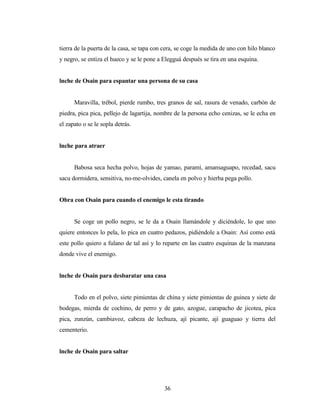 tierra de la puerta de la casa, se tapa con cera, se coge la medida de uno con hilo blanco
y negro, se entiza el hueco y se le pone a Elegguá después se tira en una esquina.
lnche de Osain para espantar una persona de su casa
Maravilla, trébol, pierde rumbo, tres granos de sal, rasura de venado, carbón de
piedra, pica pica, pellejo de lagartija, nombre de la persona echo cenizas, se le echa en
el zapato o se le sopla detrás.
lnche para atraer
Babosa seca hecha polvo, hojas de yamao, paramí, amansaguapo, recedad, sacu
sacu dormidera, sensitiva, no-me-olvides, canela en polvo y hierba pega pollo.
Obra con Osain para cuando el enemigo le esta tirando
Se coge un pollo negro, se le da a Osain llamándole y diciéndole, lo que uno
quiere entonces lo pela, lo pica en cuatro pedazos, pidiéndole a Osain: Así como está
este pollo quiero a fulano de tal así y lo reparte en las cuatro esquinas de la manzana
donde vive el enemigo.
lnche de Osain para desbaratar una casa
Todo en el polvo, siete pimientas de china y siete pimientas de guinea y siete de
bodegas, mierda de cochino, de perro y de gato, azogue, carapacho de jicotea, pica
pica, zunzún, cambiavoz, cabeza de lechuza, ají picante, ají guaguao y tierra del
cementerio.
lnche de Osain para saltar
36
 